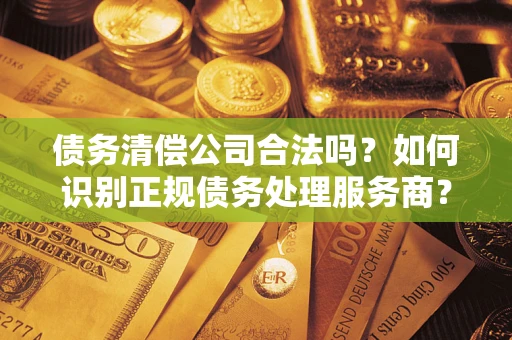 武汉债务清偿公司合法吗？如何识别正规债务处理服务商？