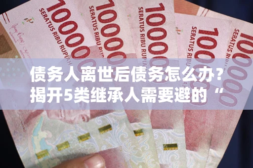 武汉债务人离世后债务怎么办？揭开5类继承人需要避的“坑”